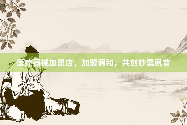 医疗器械加盟店，加盟调和，共创钞票夙昔